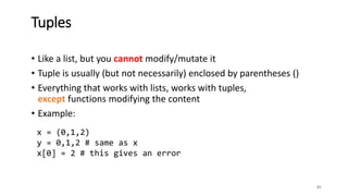 • Like a list, but you cannot modify/mutate it
• Tuple is usually (but not necessarily) enclosed by parentheses ()
• Everything that works with lists, works with tuples,
except functions modifying the content
• Example:
81
Tuples
x = (0,1,2)
y = 0,1,2 # same as x
x[0] = 2 # this gives an error
 