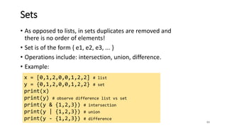 • As opposed to lists, in sets duplicates are removed and
there is no order of elements!
• Set is of the form { e1, e2, e3, ... }
• Operations include: intersection, union, difference.
• Example:
83
Sets
x = [0,1,2,0,0,1,2,2] # list
y = {0,1,2,0,0,1,2,2} # set
print(x)
print(y) # observe difference list vs set
print(y & {1,2,3}) # intersection
print(y | {1,2,3}) # union
print(y - {1,2,3}) # difference
 