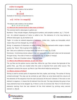 4
Knowledge world
www.datacademy.ai
x=[i for i in range(5)]
The above code creates a list as below-
4
[0,1,2,3,4]
Example of dictionary comprehension is
-
x=[i : i+2 for i in range(5)]
The above code creates a list as below-
[0: 2, 1: 3, 2: 4, 3: 5, 4: 6]
10. What are the common built-in data types in Python?
The common built-in data types in python are-
Numbers– They include integers, floating-point numbers, and complex numbers. eg. 1, 7.9,3+4i
List– An ordered sequence of items is called a list. The elements of a list may belong to
different data types. Eg. [5,’market’,2.4]
Tuple– It is also an ordered sequence of elements. Unlike lists , tuples are immutable, which
means they can’t be changed. Eg. (3,’tool’,1)
String– A sequence of characters is called a string. They are declared within single or double-
quotes. Eg. “Sana”, ‘She is going to the market’, etc.
Set– Sets are a collection of unique items that are not in order. Eg. {7,6,8}
Dictionary– A dictionary stores values in key and value pairs where each value can be accessed
through its key. The order of items is not important. Eg. {1:’apple’,2:’mango}
Boolean– There are 2 boolean values- True and False.
11. What is the difference between .py and .pyc files?
The .py files are the python source code files. While the .pyc files contain the bytecode of the
python files. .pyc files are created when the code is imported from some other source. The
interpreter converts the source .py files to .pyc files which helps by saving time.
12. What is slicing in Python?
Slicing is used to access parts of sequences like lists, tuples, and strings. The syntax of slicing
is-[start:end:step]. The step can be omitted as well. When we write [start:end] this returns all
the elements of the sequence from the start (inclusive) till the end-1 element. If the start or end
element is negative i, it means the ith element from the end. The step indicates the jump or how
many elements have to be skipped. Eg. if there is a list- [1,2,3,4,5,6,7,8]. Then [-1:2:2] will return
elements starting from the last element till the third element by printing every second
element.i.e. [8,6,4].
 