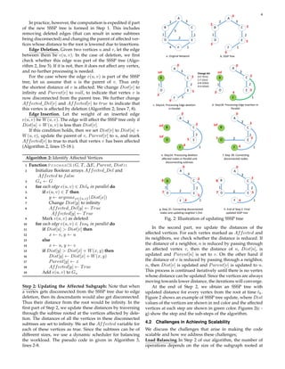 4
In practice, however, the computation is expedited if part
of the new SSSP tree is formed in Step 1. This includes
removing deleted edges (that can result in some subtrees
being disconnected) and changing the parent of affected ver-
tices whose distance to the root is lowered due to insertions.
Edge Deletion. Given two vertices u and v, let the edge
between them be e(u, v). In the case of deletion, we first
check whether this edge was part of the SSSP tree (Algo-
rithm 2, line 5). If it is not, then it does not affect any vertex,
and no further processing is needed.
For the case where the edge e(u, v) is part of the SSSP
tree, let us assume that u is the parent of v. Thus only
the shortest distance of v is affected. We change Dist[v] to
infinity and Parent[v] to null, to indicate that vertex v is
now disconnected from the parent tree. We further change
Affected Del[v] and Affected[v] to true to indicate that
this vertex is affected by deletion (Algorithm 2; lines 7, 8).
Edge Insertion. Let the weight of an inserted edge
e(u, v) be W(u, v). The edge will affect the SSSP tree only if
Dist[u] + W(u, v) is less than Dist[v].
If this condition holds, then we set Dist[v] to Dist[u] +
W(u, v), update the parent of v, Parent[v] to u, and mark
Affected[v] to true to mark that vertex v has been affected
(Algorithm 2, lines 15-18 ).
Algorithm 2: Identify Affected Vertices
1 Function ProcessCE(G, T, ∆E, Parent, Dist):
2 Initialize Boolean arrays Affected Del and
Affected to false
3 Gu ← G
4 for each edge e(u, v) ∈ Delk in parallel do
5 if e(u, v) ∈ T then
6 y ← argmaxx∈{u,v}(Dist[x])
7 Change Dist[y] to infinity
8 Affected Del[y] ← True
Affected[y] ← True
9 Mark e(u, v) as deleted
10 for each edge e(u, v) ∈ Insk in parallel do
11 if Dist[u] > Dist[v] then
12 x ← v, y ← u
13 else
14 x ← u, y ← v
15 if Dist[y] > Dist[x] + W(x, y) then
16 Dist[y] ← Dist[x] + W(x, y)
17 Parent[y] ← x
18 Affected[y] ← True
19 Add e(u, v) to Gu
Step 2: Updating the Affected Subgraph: Note that when
a vertex gets disconnected from the SSSP tree due to edge
deletion, then its descendants would also get disconnected.
Thus their distance from the root would be infinity. In the
first part of Step 2, we update these distances by traversing
through the subtree rooted at the vertices affected by dele-
tion. The distances of all the vertices in these disconnected
subtrees are set to infinity. We set the Affected variable for
each of these vertices as true. Since the subtrees can be of
different sizes, we use a dynamic scheduler for balancing
the workload. The pseudo code in given in Algorithm 3,
lines 2-8.
A
F
B
D E
C
5
2 3
4
2
2
1
1
A
F
B
D E
C
2 3
2
1
1
a. Original Network b. SSSP Tree
0
3
5
6
3
2
A
F
B
D E
C
3
2
1
inf
2
f. Step 2B: Connec�ng
disconnected nodes
A
F
B
D E
C
3
2
1
inf
inf
e. Step2A: Processing dele�on
aﬀected nodes in Parallel and
disconnec�ng subtrees
0
3
5
4
0
3
5
4
7
A
F
B
D E
C
3
2
1
2
1
h. End of Step 2: Final
updated SSSP tree
A
F
B
D E
C
3
2
1
2
1
g. Step 2C: Connec�ng disconnected
nodes and upda�ng neighbor’s Dist
8
0
3
5
4
7
8
0
3
5
4
7
A
F
B
D E
C
3
2
1
1
Change Set
A:E:7(Ins)
C:F:1(Ins)
A:B:2(Del)
A:D:5(Del)
inf
c. Step1A: Processing Edge dele�on
in Parallel
A
F
B
D E
C
3
2
1
1
inf
d. Step1B: Processing Edge inser�on in
Parallel
0
3
5
6
3
3
3
0
4
5
Fig. 2: Illustration of updating SSSP tree
In the second part, we update the distances of the
affected vertices. For each vertex marked as Affected and
its neighbors, we check whether the distance is reduced. If
the distance of a neighbor, n is reduced by passing through
an affected vertex v, then the distance of n, Dist[n], is
updated and Parent[n] is set to v. On the other hand if
the distance of v is reduced by passing through a neighbor,
n, then Dist[v] is updated and Parent[v] is updated to n.
This process is continued iteratively until there is no vertex
whose distance can be updated. Since the vertices are always
moving towards lower distance, the iterations will converge.
At the end of Step 2, we obtain an SSSP tree with
updated distance for every vertex from the root at time tk.
Figure 2 shows an example of SSSP tree update, where Dist
values of the vertices are shown in red color and the affected
vertices at each step are shown in green color. Figures 2(c -
g) show the step and the sub-steps of the algorithm.
4.2 Challenges in Achieving Scalability
We discuss the challenges that arise in making the code
scalable and how we address these challenges;
Load Balancing In Step 2 of our algorithm, the number of
operations depends on the size of the subgraph rooted at
 