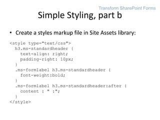 • Create a styles markup file in Site Assets library:
<style type="text/css">
h3.ms-standardheader {
text-align: right;
padding-right: 10px;
}
.ms-formlabel h3.ms-standardheader {
font-weight:bold;
}
.ms-formlabel h3.ms-standardheader:after {
content : " :";
}
</style>
Simple Styling, part b
Transform SharePoint Forms
 