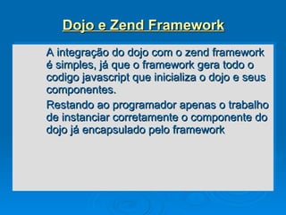 Dojo e Zend Framework A integração do dojo com o zend framework é simples, já que o framework gera todo o codigo javascript que inicializa o dojo e seus componentes. Restando ao programador apenas o trabalho de instanciar corretamente o componente do dojo já encapsulado pelo framework 