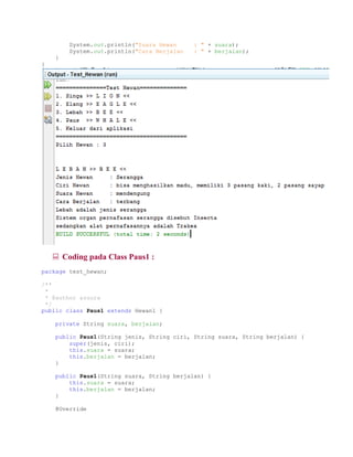 System.out.println("Suara Hewan : " + suara);
System.out.println("Cara Berjalan : " + berjalan);
}
}
 Coding pada Class Paus1 :
package test_hewan;
/**
*
* @author azuura
*/
public class Paus1 extends Hewan1 {
private String suara, berjalan;
public Paus1(String jenis, String ciri, String suara, String berjalan) {
super(jenis, ciri);
this.suara = suara;
this.berjalan = berjalan;
}
public Paus1(String suara, String berjalan) {
this.suara = suara;
this.berjalan = berjalan;
}
@Override
 