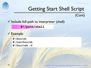 Tutor Session - 3



                            Getting Start Shell Script
Chulalongkorn
 University                                                                    (Cont)
                Include full path to interpreter (shell)
                       #!/path/shell

                Example
                 #!/bin/sh
                 #!/usr/bin/sh
                 #!/bin/csh -f




         10                              2110313 Operating Systems and System Programs (1/2010)
 