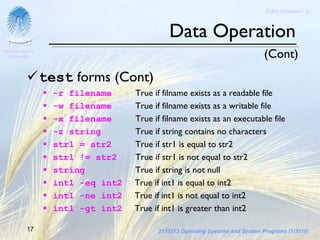Tutor Session - 3



                                            Data Operation
Chulalongkorn
 University                                                                   (Cont)
                test forms (Cont)
                  -r filename     True if filname exists as a readable file
                  -w filename     True if filname exists as a writable file
                  -x filename     True if filname exists as an executable file
                  -z string       True if string contains no characters
                  str1 = str2     True if str1 is equal to str2
                  str1 != str2    True if str1 is not equal to str2
                  string          True if string is not null
                  int1 -eq int2   True if int1 is equal to int2
                  int1 -ne int2   True if int1 is not equal to int2
                  int1 -gt int2   True if int1 is greater than int2

         17                             2110313 Operating Systems and System Programs (1/2010)
 