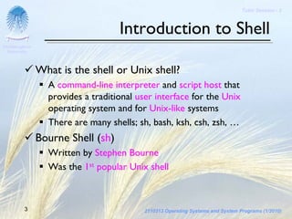 Tutor Session - 3



                                    Introduction to Shell
Chulalongkorn
 University




                What is the shell or Unix shell?
                  A command-line interpreter and script host that
                  provides a traditional user interface for the Unix
                  operating system and for Unix-like systems
                  There are many shells; sh, bash, ksh, csh, zsh, …
                Bourne Shell (sh)
                  Written by Stephen Bourne
                  Was the 1st popular Unix shell



         3                                 2110313 Operating Systems and System Programs (1/2010)
 