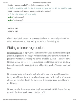3/27/2017 Machine learning with Python: A Tutorial
https://www.dataquest.io/blog/machine-learning-python/ 16/23
(45515, 20) 
(11379, 20) 
Above, we exploit the fact that every Pandas row has a unique index to
select any row not in the training set to be in the testing set.
Fitting a linear regreion
Linear regression is a powerful and commonly used machine learning al-
gorithm. It predicts the target variable using linear combinations of the
predictor variables. Let’s say we have a 2 values, 3 , and 4 . A linear com-
bination would be 3 * .5 + 4 * .5 . A linear combination involves multiply-
ing each number by a constant, and adding the results. You can read more
here.
Linear regression only works well when the predictor variables and the
target variable are linearly correlated. As we saw earlier, a few of the pre-
dictors are correlated with the target, so linear regression should work
well for us.
We can use the linear regression implementation in Scikit-learn, just as
we used the k-means implementation earlier.
train = game.ample(frac=0.8, random_tate=1) 
# elect anthing not in the training et and put it in the teting et. 
tet = game.loc[~game.index.iin(train.index)] 
# Print the hape of oth et. 
print(train.hape) 
print(tet.hape)
 
