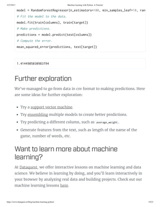3/27/2017 Machine learning with Python: A Tutorial
https://www.dataquest.io/blog/machine-learning-python/ 19/23
1.4144905030983794 
Further exploration
We’ve managed to go from data in csv format to making predictions. Here
are some ideas for further exploration:
Try a support vector machine.
Try ensembling multiple models to create better predictions.
Try predicting a di erent column, such as average_weight .
Generate features from the text, such as length of the name of the
game, number of words, etc.
Want to learn more aout machine
learning?
At Dataquest, we o er interactive lessons on machine learning and data
science. We believe in learning by doing, and you’ll learn interactively in
your browser by analyzing real data and building projects. Check out our
machine learning lessons here.
model = RandomForetRegreor(n_etimator=100, min_ample_leaf=10, random_tate
# Fit the model to the data. 
model.fit(train[column], train[target]) 
# Make prediction. 
prediction = model.predict(tet[column]) 
# Compute the error. 
mean_quared_error(prediction, tet[target])
 