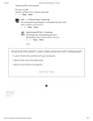 3/27/2017 Machine learning with Python: A Tutorial
https://www.dataquest.io/blog/machine-learning-python/ 23/23
• Reply •
"Jupyter profile create pyspark"
We get errors like
"jupyter: 'profile' is not a Jupyter command"
△ ▽
• Reply •
Josh • 8 months ago
Mod > Yuanwen Wang
I'd recommend using findspark - we'll update this post soon!
https://github.com/minrk/fi...
△ ▽
• Reply •
Agustin Luques • 7 months ago
> Josh
Please help me, I was following this post.
My problem: http://stackoverflow.com/qu...
△ ▽
Josh • 7 months ago
Mod > Agustin Luques
Share ›
Share ›
Share ›
njoing thi pot? Learn data cience with Dataquet!
> Learn from the comfort of our rower.
> Work with real­life data et.
> uild a portfolio of project.
tart for Free
Dataquet log ©
2017 • All right
reerved.
 