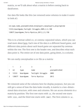 3/27/2017 Machine learning with Python: A Tutorial
https://www.dataquest.io/blog/machine-learning-python/ 3/23
matrix, so we’ll talk about what a matrix is before coming back to
dataframes.
Our data le looks like this (we removed some columns to make it easier
to look at):
id,tpe,name,earpulihed,minplaer,maxplaer,plaingtime 
12333,oardgame,Twilight truggle,2005,2,2,180 
120677,oardgame,Terra Mtica,2012,2,5,150 
This is in a format called csv, or comma-separated values, which you can
read more about here. Each row of the data is a di erent board game, and
di erent data points about each board game are separated by commas
within the row. The rst row is the header row, and describes what each
data point is. The entire set of one data point, going down, is a column.
We can easily conceptualize a csv le as a matrix:
    1       2           3                   4 
1   id      tpe        name                earpulihed 
2   12333   oardgame   Twilight truggle   2005 
3   120677  oardgame   Terra Mtica       2012 
We removed some of the columns here for display purposes, but you can
still get a sense of how the data looks visually. A matrix is a two-dimen-
sional data structure, with rows and columns. We can access elements in a
matrix by position. The rst row starts with id , the second row starts
with 12333 , and the third row starts with 120677 . The rst column is id ,
 