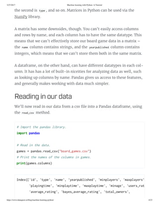 3/27/2017 Machine learning with Python: A Tutorial
https://www.dataquest.io/blog/machine-learning-python/ 4/23
the second is tpe , and so on. Matrices in Python can be used via the
NumPy library.
A matrix has some downsides, though. You can’t easily access columns
and rows by name, and each column has to have the same datatype. This
means that we can’t e ectively store our board game data in a matrix –
the name column contains strings, and the earpulihed column contains
integers, which means that we can’t store them both in the same matrix.
A dataframe, on the other hand, can have di erent datatypes in each col-
umn. It has has a lot of built-in niceities for analyzing data as well, such
as looking up columns by name. Pandas gives us access to these features,
and generally makes working with data much simpler.
Reading in our data
We’ll now read in our data from a csv le into a Pandas dataframe, using
the read_cv method.
# Import the panda lirar. 
import panda 
 
# Read in the data. 
game = panda.read_cv("oard_game.cv") 
# Print the name of the column in game. 
print(game.column)
Index(['id', 'tpe', 'name', 'earpulihed', 'minplaer', 'maxplaer',
       'plaingtime', 'minplatime', 'maxplatime', 'minage', 'uer_rated',
       'average_rating', 'ae_average_rating', 'total_owner', 
 