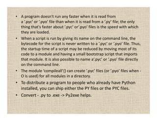 • A program doesn't run any faster when it is read from
  a ‘.pyc’ or ‘.pyo’ file than when it is read from a ‘.py’ file; the only
  thing that's faster about ‘.pyc’ or‘.pyo’ files is the speed with which
  they are loaded.
• When a script is run by giving its name on the command line, the
  bytecode for the script is never written to a ‘.pyc’ or ‘.pyo’ file. Thus,
  the startup time of a script may be reduced by moving most of its
  code to a module and having a small bootstrap script that imports
  that module. It is also possible to name a‘.pyc’ or ‘.pyo’ file directly
  on the command line.
• The module ‘compileall’{} can create ‘.pyc’ files (or ‘.pyo’ files when -
  O is used) for all modules in a directory.
• To distribute a program to people who already have Python
  installed, you can ship either the PY files or the PYC files.
• Convert - .py to .exe -> Py2exe helps.
 