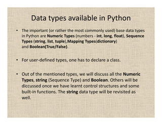 Data types available in Python
• The important (or rather the most commonly used) base data types
  in Python are Numeric Types (numbers - int, long, float), Sequence
  Types (string, list, tuple),Mapping Types(dictionary)
  and Boolean(True/False).

• For user-defined types, one has to declare a class.

• Out of the mentioned types, we will discuss all the Numeric
  Types, string (Sequence Type) and Boolean. Others will be
  diccussed once we have learnt control structures and some
  built-in functions. The string data type will be revisited as
  well.
 