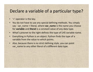 Declare a variable of a particular type?
• ‘=‘ operator is the key.
• You do not have to use any special defining methods. You simply
  say: var_name = literal, where var_name is the name you choose
  for variable and literal is a constant value of any data type.
• What’s presnet to the right defines the type of LHS variable name.
• Everything in Python is an object. Python finds the type of a
  variable from the value to which points.
• Also, because there is no strict defining style, you can point
  var_name to any other literal of a different data type.
 