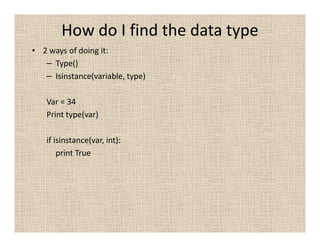 How do I find the data type
• 2 ways of doing it:
   – Type()
   – Isinstance(variable, type)

   Var = 34
   Print type(var)

   if isinstance(var, int):
       print True
 