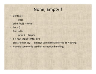 None, Empty!!
• Def foo():
         pass
  print foo() - None
• list = []
  for i in list:
         print i - Empty
• a = raw_input(“enter a:”)
  press “enter key” - Empty/ Sometimes referred as Nothing
• None is commonly used for exception handling.
 