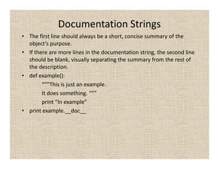 Documentation Strings
• The first line should always be a short, concise summary of the
  object’s purpose.
• If there are more lines in the documentation string, the second line
  should be blank, visually separating the summary from the rest of
  the description.
• def example():
        “””This is just an example.
        It does something. “””
        print “In example”
• print example.__doc__
 