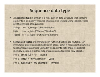 Sequence data type
• A Sequence type in python is a mini built-in data structure that contains
  elements in an orderly manner which can be fetched using indices. There
  are three types of sequences:
  Strings >>> a_string = “Chetan Giridhar"
  Lists    >>> a_list = [“Chetan",”Giridhar"]
  Tuples >>> a_tuple = (“Chetan",”Giridhar")

• Strings and tuples are immutable in Python, but lists are mutable. (An
  immutable object can not modified-in-place. What it means is that when a
  function/expression tries to modify its contents right there its original
  memory location, it either fails or creates an altogether new object.).
   >>> a_string [0] = "t“ - Invalid
   >>> a_list[0] = "My Example“ - Valid
   >>> a_tuple[0] = "My Example“ - Invalid
 