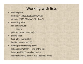 Working with lists
• Defining lists
  numList = [2003,2005,2008,2010]
  strList = [“IIA”, “Chetan”, “Python”]
• Accessing a list
  For x in numList:
         print x
  print strList[0] or strList[-1]
• Slicing a list
  firstHalf = numList[:2]
  lastHalf = numList[2:3]
• Adding and removing items
  list.append(“2009”) – end of the list
  list.extend(list1) – end of the list
  list.insert(index, item) – at a specified index
 