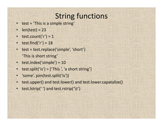 String functions
•   test = ‘This is a simple string’
•   len(test) = 23
•   test.count(‘r’) = 1
•   test.find(‘r’) = 18
•   test = test.replace(‘simple’, ‘short’)
    ‘This is short string’
•   test.index(‘simple’) = 10
•   test.split(‘is’) = [‘This ‘, ‘a short string’]
•   ‘some’. join(test.split(‘is’))
•   test.upper() and test.lower() and test.lower.capatalize()
•   test.lstrip(‘ ‘) and test.rstrip(‘t’)
 