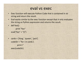 eval vs exec
• Exec function will execute Python Code that is contained in str
  string and return the result.
• Eval works similar to the exec function except that it only evaluates
  the string as Python expression and returns the result.
• def foo():
       print "foo“
  eval("foo" + "()")

• cards = ['king', 'queen', 'jack']
  codeStr = "for i in cards:
         print i"
  exec(codeStr)
 