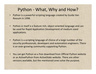 Python - What, Why and How?
• Python is a powerful scripting language created by Guido Van
  Rossum in 1998.

• Python in itself is a feature rich, object oriented language and can
  be used for Rapid Application Development of medium sized
  applications.

• Python is a scripting language of choice of a large number of the
  security professionals, developers and automation engineers. There
  is an ever-growing community supporting Python.

• You can get Python as a free download from Official Python website
  or as ActivePython from ActiveState website. There are other
  versions available, but the mentioned ones solve the purpose.
 