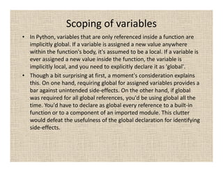 Scoping of variables
• In Python, variables that are only referenced inside a function are
  implicitly global. If a variable is assigned a new value anywhere
  within the function's body, it's assumed to be a local. If a variable is
  ever assigned a new value inside the function, the variable is
  implicitly local, and you need to explicitly declare it as 'global'.
• Though a bit surprising at first, a moment's consideration explains
  this. On one hand, requiring global for assigned variables provides a
  bar against unintended side-effects. On the other hand, if global
  was required for all global references, you'd be using global all the
  time. You'd have to declare as global every reference to a built-in
  function or to a component of an imported module. This clutter
  would defeat the usefulness of the global declaration for identifying
  side-effects.
 