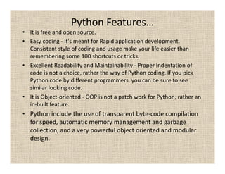 Python Features…
• It is free and open source.
• Easy coding - It's meant for Rapid application development.
  Consistent style of coding and usage make your life easier than
  remembering some 100 shortcuts or tricks.
• Excellent Readability and Maintainability - Proper Indentation of
  code is not a choice, rather the way of Python coding. If you pick
  Python code by different programmers, you can be sure to see
  similar looking code.
• It is Object-oriented - OOP is not a patch work for Python, rather an
  in-built feature.
• Python include the use of transparent byte-code compilation
  for speed, automatic memory management and garbage
  collection, and a very powerful object oriented and modular
  design.
 