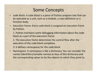Some Concepts
• code block: A code block is a piece of Python program text that can
  be executed as a unit, such as a module, a class definition or a
  function body.
• Execution frame: Every code block is assigned an execution frame
  by Python.
  1. Python maintains some debugging information about the code
  block as a part of the execution frame.
  2. The execution frame determines the control flow after the
  execution of the code block completes.
  3. It defines namespaces for the code block
• Namespace: A namespace is like a dictionary. You can consider the
  names (identifiers/variable names) as keys of this dictionary and
  the corresponding values to be the objects to which they point to.
 