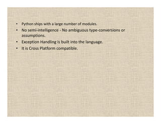 • Python ships with a large number of modules.
• No semi-intelligence - No ambiguous type-conversions or
  assumptions.
• Exception Handling is built into the language.
• It is Cross Platform compatible.
 