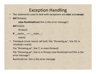 Exception Handling
• The statements used to deal with exceptions are raise and except.
• def throws():
        raise RuntimeError('this is the error message')
  def main():
        throws()
  if __name__ == '__main__':
        main()
• Traceback (most recent call last): File "throwing.py", line 10, in
  <module> main()
  File "throwing.py", line 7, in main throws()
  File "throwing.py", line 4, in throws raise RuntimeError('this is the
  error message')
  RuntimeError: this is the error message
 