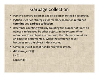 Garbage Collection
• Python's memory allocation and de-allocation method is automatic.
• Python uses two strategies for memory allocation reference
  counting and garbage collection.
• Reference counting works by counting the number of times an
  object is referenced by other objects in the system. When
  references to an object are removed, the reference count for
  an object is decremented. When the reference count
  becomes zero the object is de-allocated.
• Caveat is that it cannot handle reference cycles.
• def make_cycle():
  l=[]
  l.append(l)
 