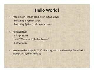 Hello World!
• Programs in Python can be run in two ways:
  - Executing a Python script
  - Executing Python code interactively

• Helloworld.py
   # Script starts
   print "Welcome to Technobeans!"
   # Script ends

• Now save this script in “C:” directory, and run the script from DOS
  prompt as: python hello.py
 