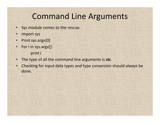Command Line Arguments
• Sys module comes to the rescue.
• Import sys
• Print sys.argv[0]
• For i in sys.argv[]:
        print i
• The type of all the command line arguments is str.
• Checking for input data types and type conversion should always be
  done.
 