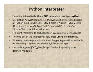 Python Interpreter
• Executing interactively: Open DOS prompt and just type python.
• C:>python ActivePython 2.5.1.1 (ActiveState Software Inc.) based
  on Python 2.5.1 (r251:54863, May 1 2007, 17:47:05) [MSC v.1310
  32 bit (Intel)] on win32 Type "help", "copyright", "credits" or
  "license" for more information. >>>
• >>> print "Welcome to Technobeans!" Welcome to Technobeans!
• To come out of the interactive shell, press Ctrl+Z and Enter key.
• When Python interpreter loads, modules/packages will be available
  for importing <Python installation>libsite-packages.
• sys.path.append("C:My_Scripts") – for importing user
  defined modules.
 