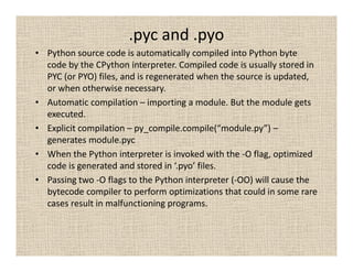 .pyc and .pyo
• Python source code is automatically compiled into Python byte
  code by the CPython interpreter. Compiled code is usually stored in
  PYC (or PYO) files, and is regenerated when the source is updated,
  or when otherwise necessary.
• Automatic compilation – importing a module. But the module gets
  executed.
• Explicit compilation – py_compile.compile(“module.py”) –
  generates module.pyc
• When the Python interpreter is invoked with the -O flag, optimized
  code is generated and stored in ‘.pyo’ files.
• Passing two -O flags to the Python interpreter (-OO) will cause the
  bytecode compiler to perform optimizations that could in some rare
  cases result in malfunctioning programs.
 