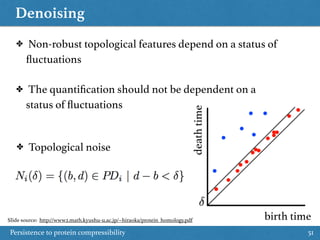 Denoising
Persistence to protein compressibility 51
birth time
deathtime
✤ Topological noise
✤ Non-robust topological features depend on a status of
ﬂuctuations
✤ The quantiﬁcation should not be dependent on a
status of ﬂuctuations
Slide source: http://www2.math.kyushu-u.ac.jp/~hiraoka/protein_homology.pdf
 