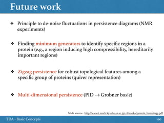 Future work
TDA - Basic Concepts 60
✤ Principle to de-noise ﬂuctuations in persistence diagrams (NMR
experiments)
✤ Finding minimum generators to identify speciﬁc regions in a
protein (e.g., a region inducing high compressibility, hereditarily
important regions)
✤ Zigzag persistence for robust topological features among a
speciﬁc group of proteins (quiver representation)
✤ Multi-dimensional persistence (PID → Grobner basic)
Slide source: http://www2.math.kyushu-u.ac.jp/~hiraoka/protein_homology.pdf
 
