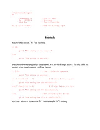 #!/usr/local/bin/perl
do
{
        "Password? ";                              # Ask for input
        $a = <STDIN>;                              # Get input
        chop $a;                                   # Chop off newline
}
while ($a ne "fred")                               # Redo while wrong input




                                                          Conditionals

Of course Perl also allows if / then / else statements.

if ($a)
{
            print "The string is not emptyn";
}
else
{
            print "The string is emptyn";
}

For this, remember that an empty string is considered false. It will also provide "empty" occur if $ a is string 0.Hal is also
possible to include more alternatives in a conditional statement:

if (!$a)                                           # The ! is the not operator
{
        print "The string                  is emptyn";
}
elsif (length($a) == 1)                                         # If above fails, try this
{
        print "The string                  has one charactern";
}
elsif (length($a) == 2)                                         # If that fails, try this
{
        print "The string                  has two charactersn";
}
else                                               # Now, everything has failed
{
        print "The string                  has lots of charactersn";
}
In this case, it is important to note that the else if statement really has the "e" is missing.
 