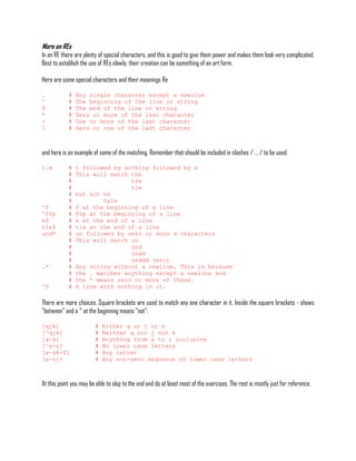 More on REs
In an RE there are plenty of special characters, and this is good to give them power and makes them look very complicated.
Best to establish the use of REs slowly; their creation can be something of an art form.

Here are some special characters and their meanings Re

.           #   Any single character except a newline
^           #   The beginning of the line or string
$           #   The end of the line or string
*           #   Zero or more of the last character
+           #   One or more of the last character
?           #   Zero or one of the last character



and here is an example of some of the matching. Remember that should be included in slashes / ... / to be used.

t.e         #   t followed by anthing followed by e
            #   This will match the
            #                   tre
            #                   tle
            #   but not te
            #           tale
^f          #   f at the beginning of a line
^ftp        #   ftp at the beginning of a line
e$          #   e at the end of a line
tle$        #   tle at the end of a line
und*        #   un followed by zero or more d characters
            #   This will match un
            #                   und
            #                   undd
            #                   unddd (etc)
.*          #   Any string without a newline. This is because
            #   the . matches anything except a newline and
            #   the * means zero or more of these.
^$          #   A line with nothing in it.

There are more choices. Square brackets are used to match any one character in it. Inside the square brackets - shows
"between" and a ^ at the beginning means "not":

[qjk]                   #   Either q or j or k
[^qjk]                  #   Neither q nor j nor k
[a-z]                   #   Anything from a to z inclusive
[^a-z]                  #   No lower case letters
[a-zA-Z]                #   Any letter
[a-z]+                  #   Any non-zero sequence of lower case letters



At this point you may be able to skip to the end and do at least most of the exercises. The rest is mostly just for reference.
 