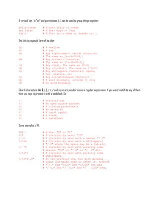 A vertical bar | is "or" and parentheses (...) can be used to group things together:

jelly|cream              # Either jelly or cream
(eg|le)gs                # Either eggs or legs
(da)+                    # Either da or dada or dadada or...

And this is a special form of its char

n                       #   A newline
t                       #   A tab
w                       #   Any alphanumeric (word) character.
                         #   The same as [a-zA-Z0-9_]
W                       #   Any non-word character.
                         #   The same as [^a-zA-Z0-9_]
d                       #   Any digit. The same as [0-9]
D                       #   Any non-digit. The same as [^0-9]
s                       #   Any whitespace character: space,
                         #   tab, newline, etc
S                       #   Any non-whitespace character
b                       #   A word boundary, outside [] only
B                       #   No word boundary

Clearly characters like $, |, [,), , / and so on are peculiar cases in regular expressions. If you want tmatch to any of them
then you have to precede it with a backslash. So:

|                       #   Vertical bar
[                       #   An open square bracket
)                       #   A closing parenthesis
*                       #   An asterisk
^                       #   A carat symbol
/                       #   A slash
                       #   A backslash

Some examples of RE

[01]                     #   Either "0" or "1"
/0                      #   A division by zero: "/0"
/ 0                     #   A division by zero with a space: "/ 0"
/s0                    #   A division by zero with a whitespace:
                         #   "/ 0" where the space may be a tab etc.
/ *0                    #   A division by zero with possibly some
                         #   spaces: "/0" or "/ 0" or "/ 0" etc.
/s*0                   #   A division by zero with possibly some
                         #   whitespace.
/s*0.0*               #   As the previous one, but with decimal
                         #   point and maybe some 0s after it. Accepts
                         #   "/0." and "/0.0" and "/0.00" etc and
                         #   "/ 0." and "/ 0.0" and "/    0.00" etc.
 