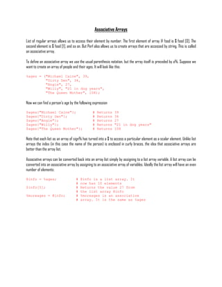 Associative Arrays

List of regular arrays allows us to access their element by number. The first element of array @ food is $ food [0]. The
second element is $ food [1], and so on. But Perl also allows us to create arrays that are accessed by string. This is called
an associative array.

To define an associative array we use the usual parenthesis notation, but the array itself is preceded by a%. Suppose we
want to create an array of people and their ages. It will look like this:

%ages = ("Michael Caine", 39,
         "Dirty Den", 34,
         "Angie", 27,
         "Willy", "21 in dog years",
         "The Queen Mother", 108);

Now we can find a person's age by the following expression

$ages{"Michael Caine"};                          #   Returns     39
$ages{"Dirty Den"};                              #   Returns     34
$ages{"Angie"};                                  #   Returns     27
$ages{"Willy"};                                  #   Returns     "21 in dog years"
$ages{"The Queen Mother"};                       #   Returns     108

Note that each list as an array of sign% has turned into a $ to access a particular element as a scalar element. Unlike list
arrays the index (in this case the name of the person) is enclosed in curly braces, the idea that associative arrays are
better than the array list.

Associative arrays can be converted back into an array list simply by assigning to a list array variable. A list array can be
converted into an associative array by assigning to an associative array of variables. Ideally the list array will have an even
number of elements:

@info = %ages;                       #   @info is a list array. It
                                     #   now has 10 elements
$info[5];                            #   Returns the value 27 from
                                     #   the list array @info
%moreages = @info;                   #   %moreages is an associative
                                     #   array. It is the same as %ages
 