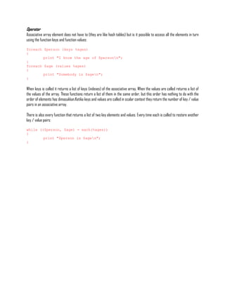 Operator
Associative array element does not have to (they are like hash tables) but is it possible to access all the elements in turn
using the function keys and function values:

foreach $person (keys %ages)
{
        print "I know the age of $personn";
}
foreach $age (values %ages)
{
        print "Somebody is $agen";
}

When keys is called it returns a list of keys (indexes) of the associative array. When the values are called returns a list of
the values of the array. These functions return a list of them in the same order, but this order has nothing to do with the
order of elements has dimasukkan.Ketika keys and values are called in scalar context they return the number of key / value
pairs in an associative array.

There is also every function that returns a list of two key elements and values. Every time each is called to restore another
key / value pairs:

while (($person, $age) = each(%ages))
{
        print "$person is $agen";
}
 