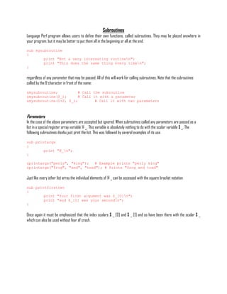 Subroutines
Language Perl program allows users to define their own functions, called subroutines. They may be placed anywhere in
your program, but it may be better to put them all in the beginning or all at the end.

sub mysubroutine
{
        print "Not a very interesting routinen";
        print "This does the same thing every timen";
}

regardless of any parameter that may be passed. All of this will work for calling subroutines. Note that the subroutines
called by the & character in front of the name:

&mysubroutine;         # Call the subroutine
&mysubroutine($_);     # Call it with a parameter
&mysubroutine(1+2, $_);        # Call it with two parameters



Parameters
In the case of the above parameters are accepted but ignored. When subroutines called any parameters are passed as a
list in a special register array variable @ _. This variable is absolutely nothing to do with the scalar variable $ _. The
following subroutines disebu just print the list. This was followed by several examples of its use.

sub printargs
{
        print "@_n";
}

&printargs("perly", "king");   # Example prints "perly king"
&printargs("frog", "and", "toad"); # Prints "frog and toad"

Just like every other list array the individual elements of @ _ can be accessed with the square bracket notation

sub printfirsttwo
{
        print "Your first argument was $_[0]n";
        print "and $_[1] was your secondn";
}

Once again it must be emphasized that the index scalars $ _ [0] and $ _ [1] and so have been there with the scalar $ _
which can also be used without fear of crash.
 