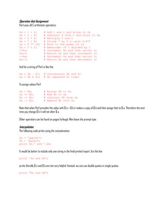 Operation And Assignment
Perl uses all C arithmetic operators:

$a = 1      + 2;          #   Add 1 and 2 and store in $a
$a = 3      - 4;          #   Subtract 4 from 3 and store in $a
$a = 5      * 6;          #   Multiply 5 and 6
$a = 7      / 8;          #   Divide 7 by 8 to give 0.875
$a = 9      ** 10;        #   Nine to the power of 10
$a = 5      % 2;          #   Remainder of 5 divided by 2
++$a;                     #   Increment $a and then return it
$a++;                     #   Return $a and then increment it
--$a;                     #   Decrement $a and then return it
$a--;                     #   Return $a and then decrement it

And for a string of Perl is like this

$a = $b . $c;             # Concatenate $b and $c
$a = $b x $c;             # $b repeated $c times

To assign values Perl

$a   = $b;                #   Assign $b to $a
$a   += $b;               #   Add $b to $a
$a   -= $b;               #   Subtract $b from $a
$a   .= $b;               #   Append $b onto $a

Note that when Perl provides the value with $ a = $ b it makes a copy of $ b and then assign that to $ a. Therefore the next
time you change $ b it will not alter $ a.

Other operators can be found on pages furlough. Men leave the prompt type.

Interpolation
The following code prints using the concatenation:

$a = 'apples';
$b = 'pears';
print $a.' and '.$b;

It would be better to include only one string in the final printed report, but the line

print '$a and $b';

prints literally $ a and $ b are not very helpful. Instead, we can use double quotes in single quotes:

print "$a and $b";
 