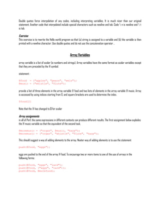 Double quotes force interpolation of any codes, including interpreting variables. It is much nicer than our original
statement. Another code that interpolated include special characters such as newline and tab. Code  n is newline and  t
is tab.

Exercise
This exercise is to rewrite the Hello world program so that (a) string is assigned to a variable and (b) the variable is then
printed with a newline character. Use double quotes and do not use the concatenation operator ..


                                                    Array Variables

array variable is a list of scalar (ie numbers and strings). Array variables have the same format as scalar variables except
that they are preceded by the @ symbol.

statement :

@food = ("apples", "pears", "eels");
@music = ("whistle", "flute");

provide a list of three elements in the array variable @ food and two lists of elements in the array variable @ music. Array
is accessed by using indices starting from 0, and square brackets are used to determine the index.

$food[2]

Note that the @ has changed to $ for scalar

Array assignments
in all of Perl, the same expressions in different contexts can produce different results. The first assignment below explodes
the @ music variable so that the equivalent of the second task.

@moremusic = ("organ", @music, "harp");
@moremusic = ("organ", "whistle", "flute", "harp");

This should suggest a way of adding elements to the array. Neater way of adding elements is to use the statement

push(@food, "eggs");

eggs are pushed to the end of the array @ food. To encourage two or more items to one of the use of arrays in the
following forms:

push(@food, "eggs", "lard");
push(@food, ("eggs", "lard"));
push(@food, @morefood);
 
