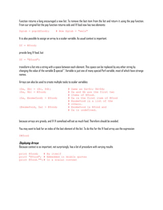 Function returns a long encouraged a new list. To remove the last item from the list and return it using the pop function.
From our original list the pop function returns eels and @ food now has two elements:
$grub = pop(@food);                  # Now $grub = "eels"

It is also possible to assign an array to a scalar variable. As usual context is important.

$f = @food;

provide long @ food, but

$f = "@food";

transform a list into a string with a space between each element. This space can be replaced by any other string by
changing the value of the variable $ special ". Variable is just one of many special Perl variable, most of which have strange
names.

Arrays can also be used to create multiple tasks to scalar variables:

($a, $b) = ($c, $d);                              #   Same as $a=$c; $b=$d;
($a, $b) = @food;                                 #   $a and $b are the first two
                                                  #   items of @food.
($a, @somefood) = @food;                          #   $a is the first item of @food
                                                  #   @somefood is a list of the
                                                  #   others.
(@somefood, $a) = @food;                          #   @somefood is @food and
                                                  #   $a is undefined.



because arrays are greedy, and @ @ somefood will eat as much food. Therefore should be avoided.

You may want to look for an index of the last element of the list. To do this for the @ food array use the expression

$#food

Displaying Arrays
Because context is so important, not surprisingly, has a lot of procedure with varying results

print @food;    # By itself
print "@food"; # Embedded in double quotes
print @food.""; # In a scalar context
 