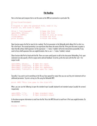 File Handling

Here is the basic perl program that is not the same as the UNIX cat command on a particular file.

#!/usr/local/bin/perl
#
# Program to open the password file, read it in,
# print it, and close it again.

$file = '/etc/passwd';                             #   Name the file
open(INFO, $file);                                 #   Open the file
@lines = <INFO>;                                   #   Read it into an array
close(INFO);                                       #   Close the file
print @lines;                                      #   Print the array


Open function opens the file for input (ie for reading). The first parameter is the filehandle which allows Perl to refer to a
file in the future. The second parameter is an expression that shows the name of the file. If the given file name in quotes is
taken literally without shell expansion. So the expression '~ / notes / todolist' will not be interpreted successfully. If you
want to force shell expansion then use angled brackets: that is, use <~ / notes / todolist> instead.

Close function tells Perl to finish with the file. There are some useful points to add to this discussion filehandling. First, open
statement can also specify a file for output and to add and feedback. To do this, prefix the name with the file> and >> for
output to add:
open(INFO,        $file);             #   Open    for input
open(INFO,        ">$file");          #   Open    for output
open(INFO,        ">>$file");         #   Open    for appending
open(INFO,        "<$file");          #   Also    open for input



Secondly, if you want to print something to the file you have opened for output then you can use the print statement with an
additional parameter. To print a string to a file using the filehandle INFO

print INFO "This line goes to the file.n";

When, you can use the following to open the standard input (usually keyboard) and standard output (usually the screen)
respectively:

open(INFO, '-');                      # Open standard input
open(INFO, '>-');                     # Open standard output

In the above program information is read from the file. File is the INFO file and to read from it Perl uses angled brackets. So
the statement

@lines = <INFO>;
 