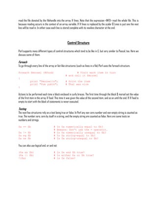 read the file denoted by the filehandle into the array @ lines. Note that the expression <INFO> read the whole file. This is
because reading occurs in the context of an array variable. If @ lines is replaced by the scalar $ Lines is just one the next
line will be read in. In either case each line is stored complete with its newline character at the end.



                                                    Control Structure

Perl supports many different types of control structures which tend to be like in C, but very similar to Pascal, too. Here we
discuss some of them.

Foreach
To go through every line of the array or list-like structures (such as lines in a file) Perl uses the foreach structure.

foreach $morsel (@food)                                   # Visit each item in turn
                                                  # and call it $morsel
{
            print "$morseln";                    # Print the item
            print "Yum yumn";                    # That was nice
}

Actions to be performed each time a block enclosed in curly braces. The first time through the block $ morsel set the value
of the first item in the array @ food. This time it was given the value of the second item, and so on until the end. If @ food is
empty to start with the block of statements is never executed.

Testing
The next few structures rely on a test being true or false. In Perl any non-zero number and non-empty string is counted as
true. The number zero, zero by itself in a string, and the empty string are counted as false. Here are some tests on
numbers and strings.

$a == $b                             #     Is $a numerically equal to $b?
                                     #     Beware: Don't use the = operator.
$a != $b                             #     Is $a numerically unequal to $b?
$a eq $b                             #     Is $a string-equal to $b?
$a ne $b                             #     Is $a string-unequal to $b?

You can also use logical and, or and not

($a && $b)                           # Is $a and $b true?
($a || $b)                           # Is either $a or $b true?
!($a)                                # is $a false?
 