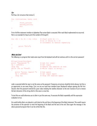 For
Perl has a for structure that mimics C.

for (initialise; test; inc)
{
         first_action;
         second_action;
         etc
}

First of all the statement initialise to dijalankan.Then action block is executed. After each block implemented inc occurred.
Here is an example for loop to print the numbers 0 through 9.

for ($i = 0; $i < 10; ++$i)                      # Start with $i = 1
                                                 # Do it while $i < 10
                                                 # Increment $i before repeating
{
            print "$in";
}



While And Until
The following is a program that reads some input from the keyboard and will not continue until it is the correct password

#!/usr/local/bin/perl
print "Password? ";                              #   Ask for input
$a = <STDIN>;                                    #   Get input
chop $a;                                         #   Remove the newline at end
while ($a ne "fred")                             #   While input is wrong...
{
    print "sorry. Again? ";                      # Ask again
    $a = <STDIN>;                                # Get input again
    chop $a;                                     # Chop off newline again
}



code is executed while the input is not the same as the password. Temporary structures should be fairly obvious, but this is
an opportunity to see some things. First, we can we read from standard input (keyboard) without opening the file first.
Second, when the password entered $ a given value including the newline character at the end. Function of cut to remove
the last character of the string which in this case is a new line.

To test this we could otherwise use to claim in just the same way. It executes the block repeatedly until the expression
evaluates to true.

Are useful while others are placed or until check at the end than at the beginning of the block statement. This would require
the presence of the operator to mark the beginning of the block and the test at the end. Once again the message in the
above password program then it can be written like this.
 